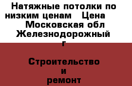 Натяжные потолки по низким ценам › Цена ­ 100 - Московская обл., Железнодорожный г. Строительство и ремонт » Услуги   